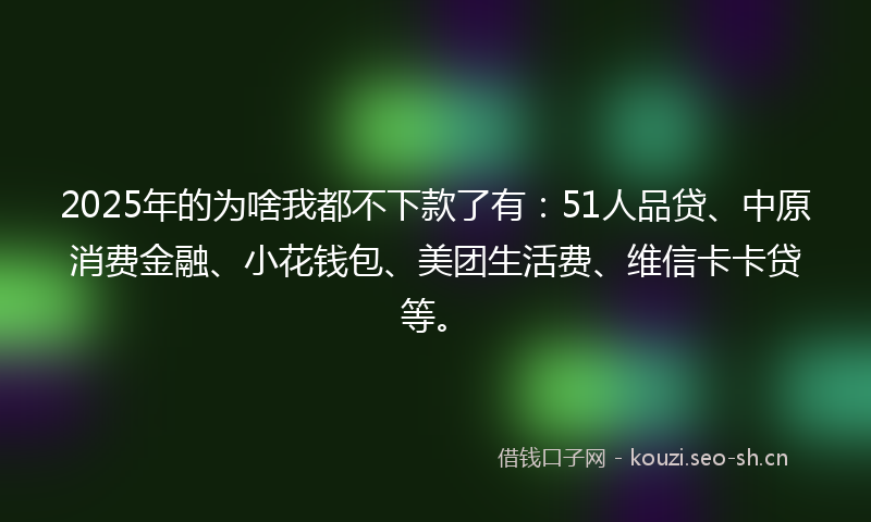 2025年的为啥我都不下款了有:51人品贷、中原消费金融、小花钱包、美团生活费、维信卡卡贷等。