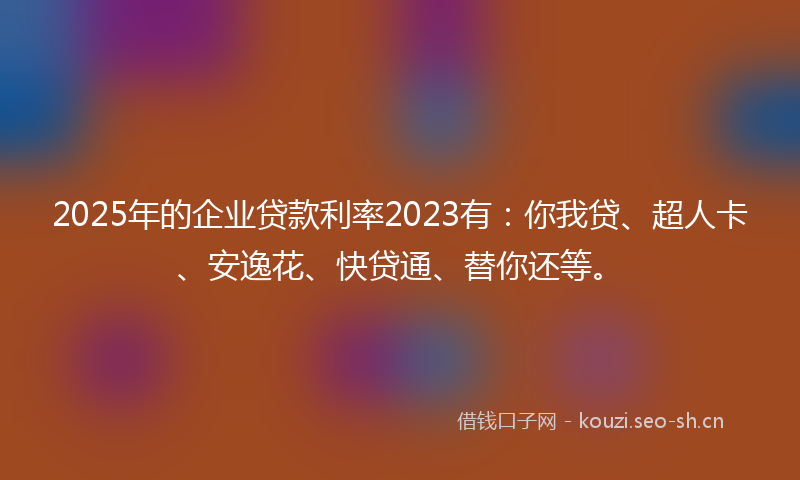 2025年的企业贷款利率2023有：你我贷、超人卡、安逸花、快贷通、替你还等。