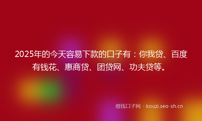 2025年的今天容易下款的口子有：你我贷、百度有钱花、惠商贷、团贷网、功夫贷等。