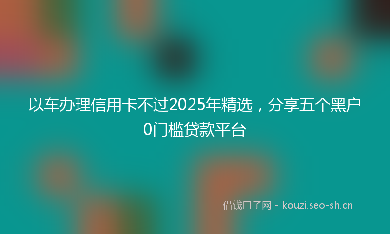 以车办理信用卡不过2025年精选,分享五个黑户0门槛贷款平台