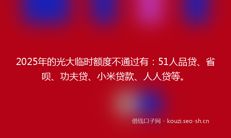 2025年的光大临时额度不通过有:51人品贷、省呗、功夫贷、小米贷款、人人贷等。