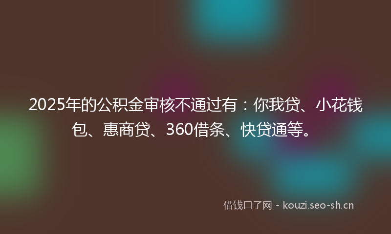 2025年的公积金审核不通过有:你我贷、小花钱包、惠商贷、360借条、快贷通等。