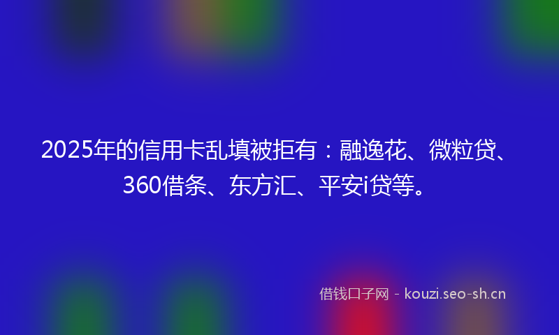 2025年的信用卡乱填被拒有：融逸花、微粒贷、360借条、东方汇、平安i贷等。