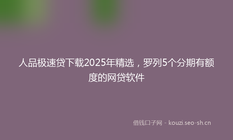 人品极速贷下载2025年精选，罗列5个分期有额度的网贷软件