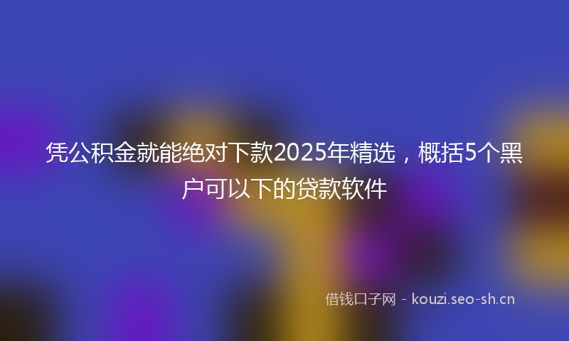 凭公积金就能绝对下款2025年精选,概括5个黑户可以下的贷款软件