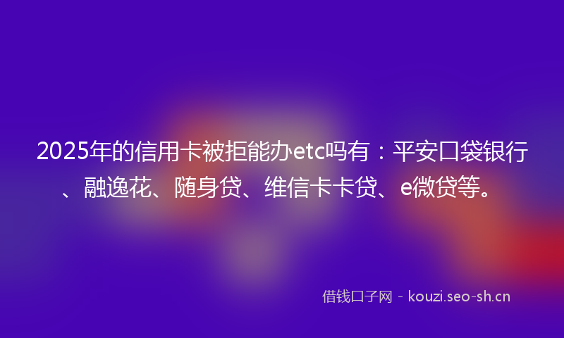 2025年的信用卡被拒能办etc吗有：平安口袋银行、融逸花、随身贷、维信卡卡贷、e微贷等。