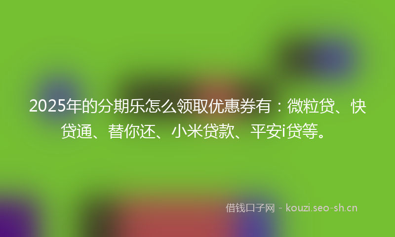 2025年的分期乐怎么领取优惠券有：微粒贷、快贷通、替你还、小米贷款、平安i贷等。