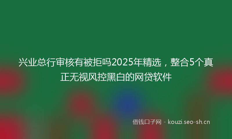 兴业总行审核有被拒吗2025年精选，整合5个真正无视风控黑白的网贷软件