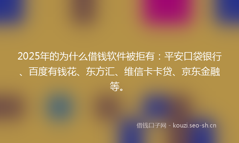 2025年的为什么借钱软件被拒有：平安口袋银行、百度有钱花、东方汇、维信卡卡贷、京东金融等。