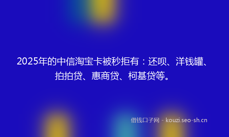 2025年的中信淘宝卡被秒拒有：还呗、洋钱罐、拍拍贷、惠商贷、柯基贷等。