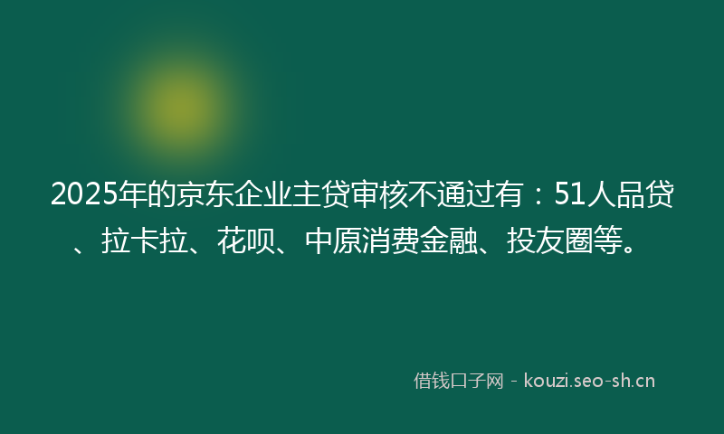 2025年的京东企业主贷审核不通过有：51人品贷、拉卡拉、花呗、中原消费金融、投友圈等。