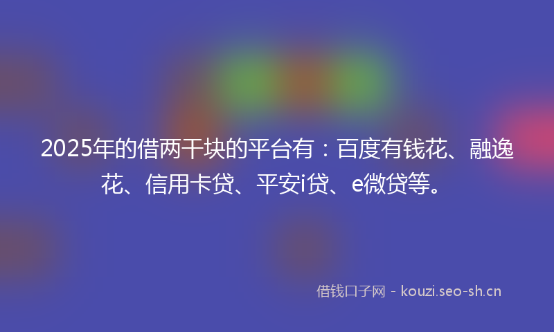 2025年的借两干块的平台有：百度有钱花、融逸花、信用卡贷、平安i贷、e微贷等。