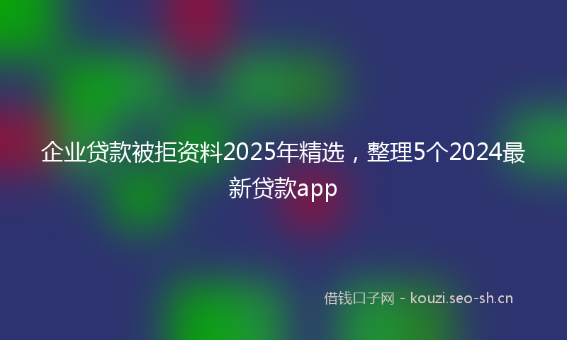 企业贷款被拒资料2025年精选，整理5个2024最新贷款app