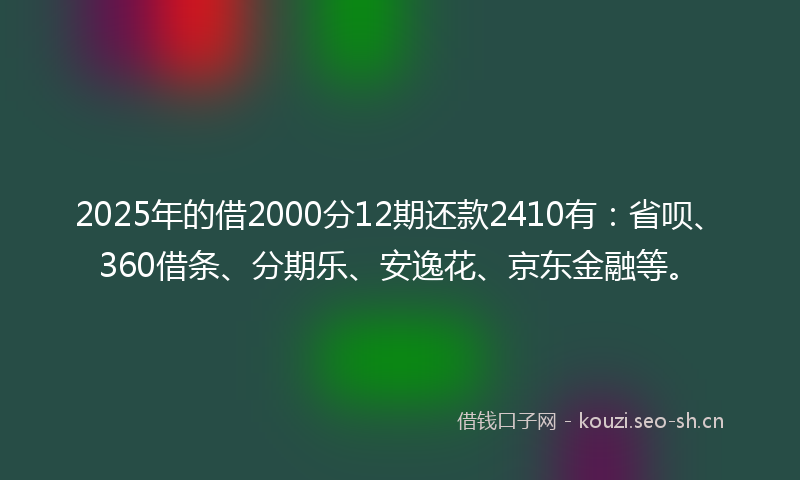 2025年的借2000分12期还款2410有：省呗、360借条、分期乐、安逸花、京东金融等。