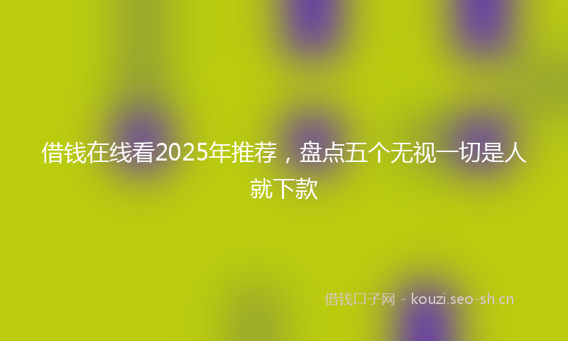 借钱在线看2025年推荐，盘点五个无视一切是人就下款