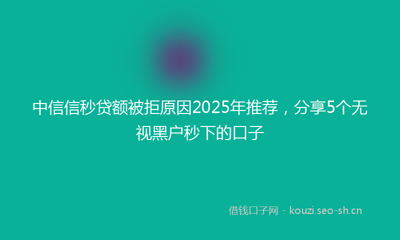 中信信秒贷额被拒原因2025年推荐，分享5个无视黑户秒下的口子