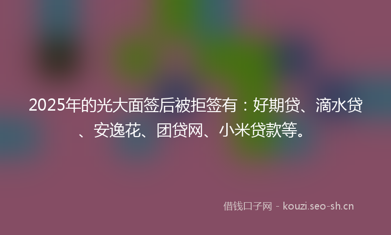 2025年的光大面签后被拒签有：好期贷、滴水贷、安逸花、团贷网、小米贷款等。