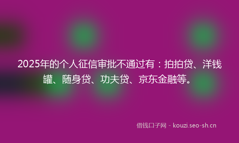 2025年的个人征信审批不通过有:拍拍贷、洋钱罐、随身贷、功夫贷、京东金融等。