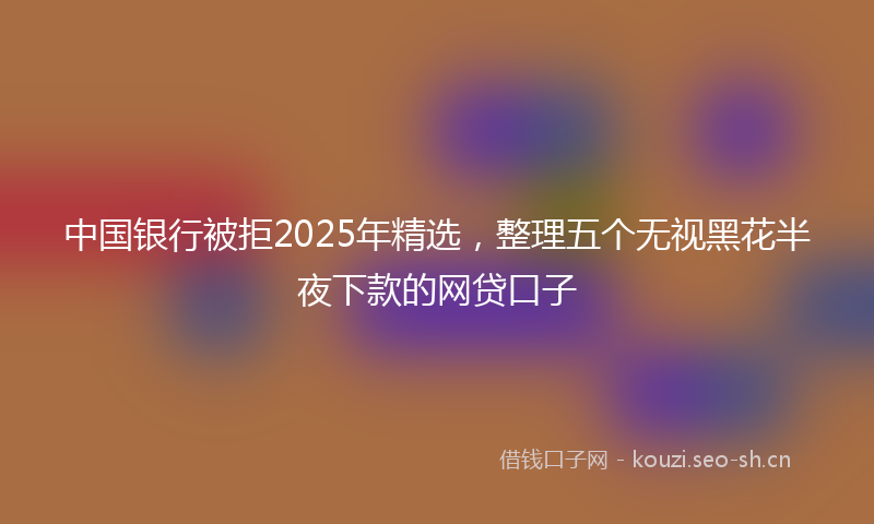 中国银行被拒2025年精选,整理五个无视黑花半夜下款的网贷口子