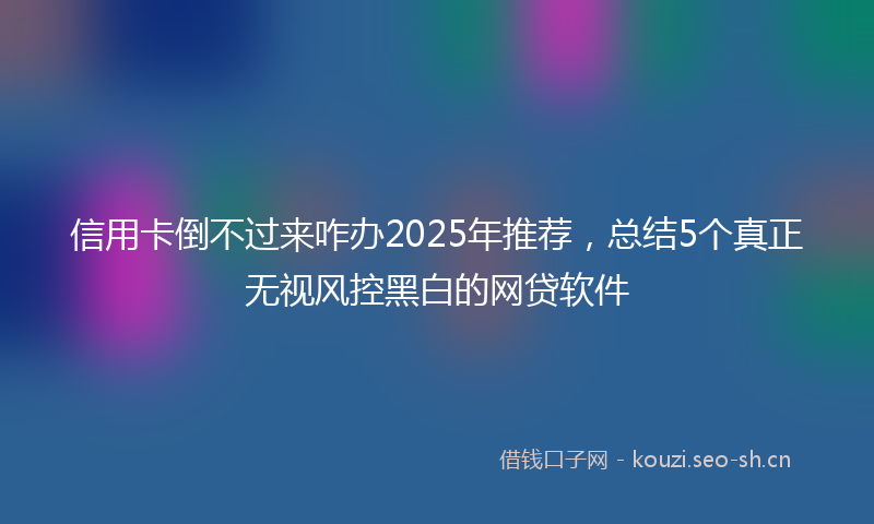 信用卡倒不过来咋办2025年推荐,总结5个真正无视风控黑白的网贷软件
