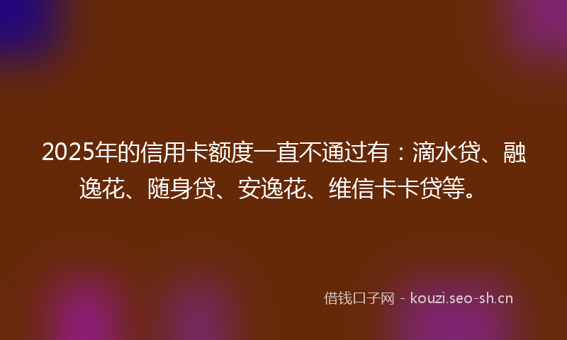 2025年的信用卡额度一直不通过有:滴水贷、融逸花、随身贷、安逸花、维信卡卡贷等。
