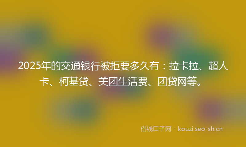 2025年的交通银行被拒要多久有：拉卡拉、超人卡、柯基贷、美团生活费、团贷网等。