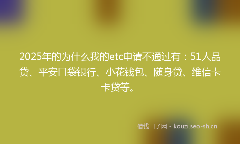 2025年的为什么我的etc申请不通过有:51人品贷、平安口袋银行、小花钱包、随身贷、维信卡卡贷等。