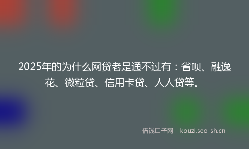 2025年的为什么网贷老是通不过有：省呗、融逸花、微粒贷、信用卡贷、人人贷等。