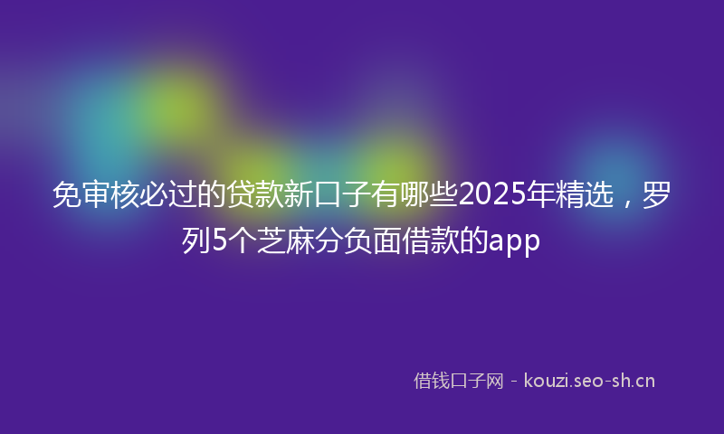 免审核必过的贷款新口子有哪些2025年精选，罗列5个芝麻分负面借款的app