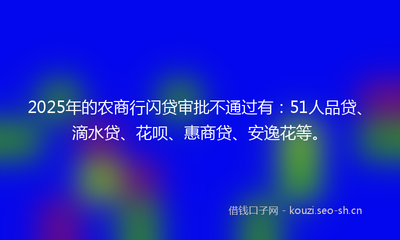 2025年的农商行闪贷审批不通过有：51人品贷、滴水贷、花呗、惠商贷、安逸花等。