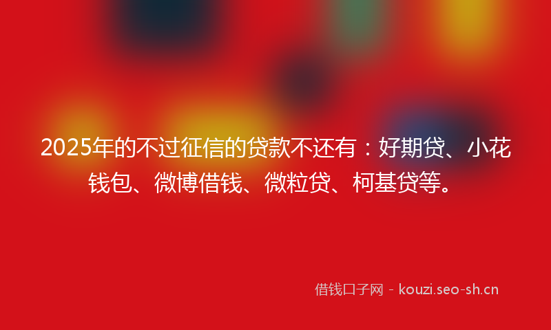 2025年的不过征信的贷款不还有：好期贷、小花钱包、微博借钱、微粒贷、柯基贷等。