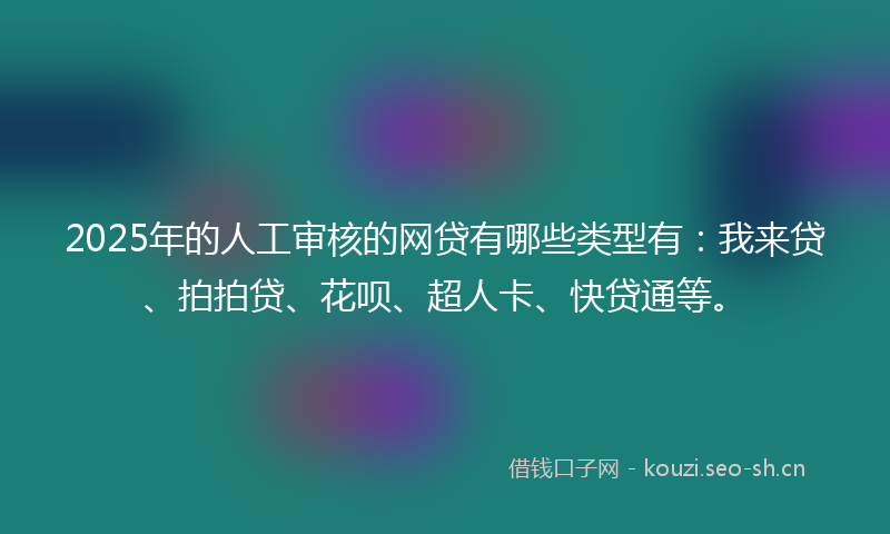 2025年的人工审核的网贷有哪些类型有：我来贷、拍拍贷、花呗、超人卡、快贷通等。