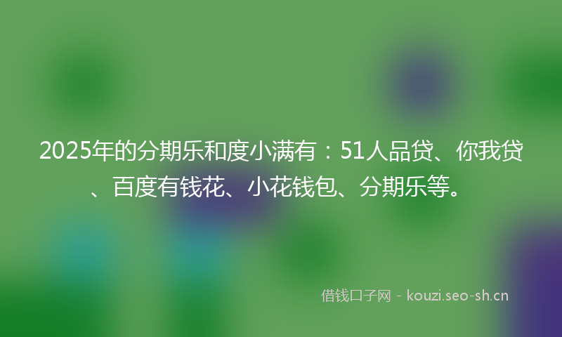 2025年的分期乐和度小满有：51人品贷、你我贷、百度有钱花、小花钱包、分期乐等。