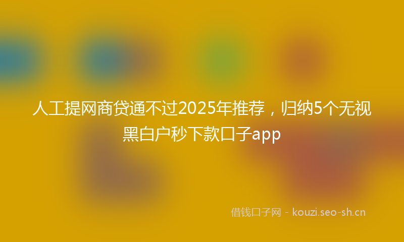 人工提网商贷通不过2025年推荐，归纳5个无视黑白户秒下款口子app