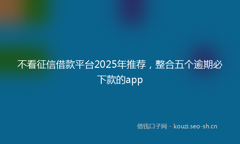 不看征信借款平台2025年推荐，整合五个逾期必下款的app