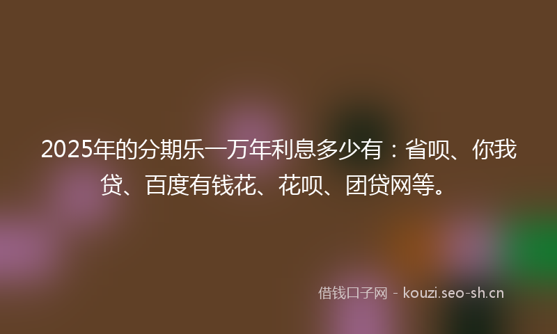 2025年的分期乐一万年利息多少有:省呗、你我贷、百度有钱花、花呗、团贷网等。