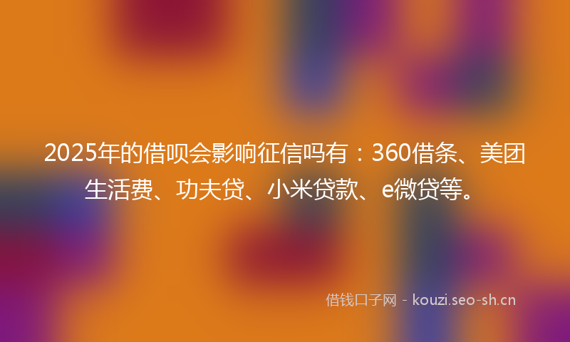 2025年的借呗会影响征信吗有：360借条、美团生活费、功夫贷、小米贷款、e微贷等。