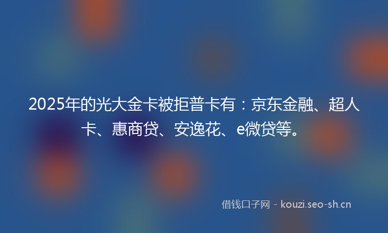 2025年的光大金卡被拒普卡有：京东金融、超人卡、惠商贷、安逸花、e微贷等。