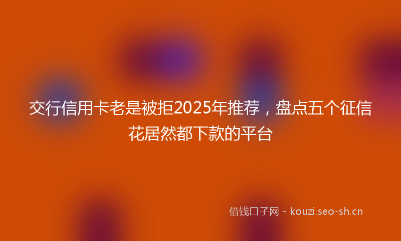 交行信用卡老是被拒2025年推荐，盘点五个征信花居然都下款的平台