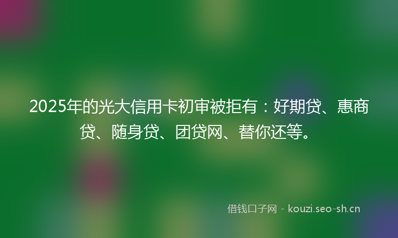 2025年的光大信用卡初审被拒有：好期贷、惠商贷、随身贷、团贷网、替你还等。