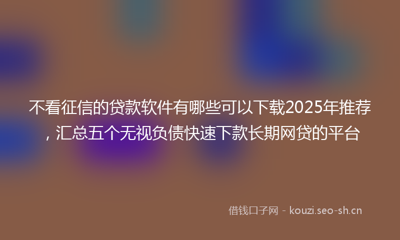 不看征信的贷款软件有哪些可以下载2025年推荐，汇总五个无视负债快速下款长期网贷的平台