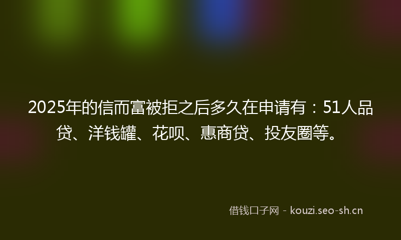 2025年的信而富被拒之后多久在申请有：51人品贷、洋钱罐、花呗、惠商贷、投友圈等。