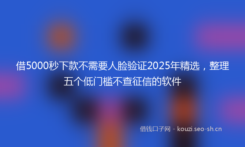 借5000秒下款不需要人脸验证2025年精选，整理五个低门槛不查征信的软件