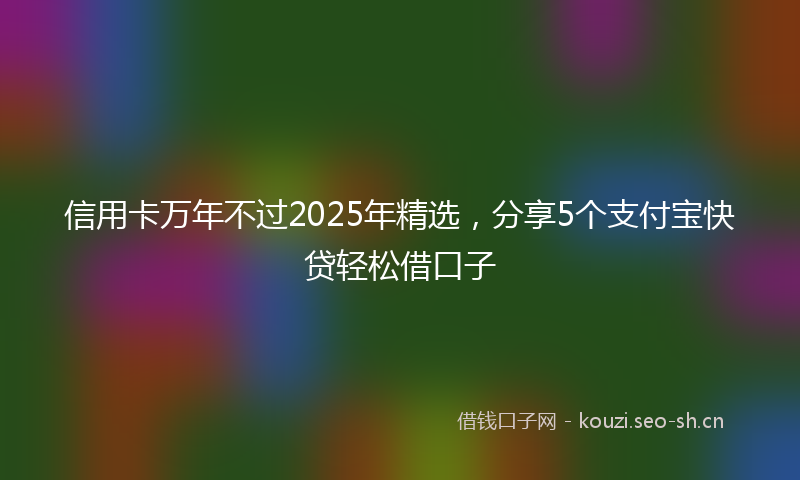 信用卡万年不过2025年精选，分享5个支付宝快贷轻松借口子