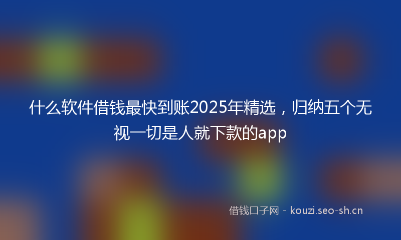 什么软件借钱最快到账2025年精选，归纳五个无视一切是人就下款的app