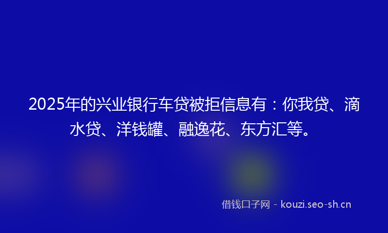 2025年的兴业银行车贷被拒信息有：你我贷、滴水贷、洋钱罐、融逸花、东方汇等。