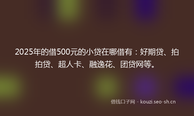 2025年的借500元的小贷在哪借有：好期贷、拍拍贷、超人卡、融逸花、团贷网等。