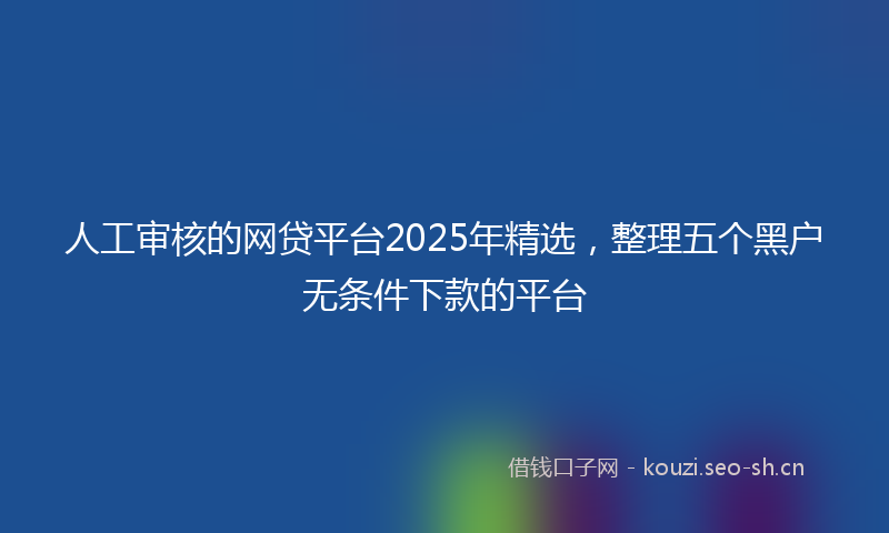 人工审核的网贷平台2025年精选，整理五个黑户无条件下款的平台