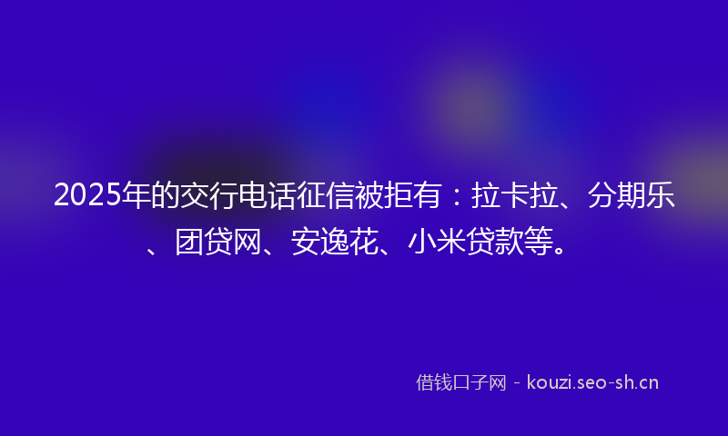 2025年的交行电话征信被拒有：拉卡拉、分期乐、团贷网、安逸花、小米贷款等。