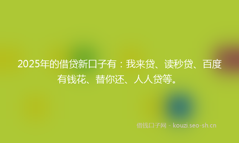 2025年的借贷新口子有：我来贷、读秒贷、百度有钱花、替你还、人人贷等。